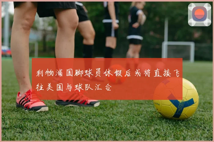 利物浦国脚球员休假后或将直接飞往美国与球队汇合