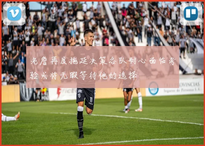 老詹再度拖延决策各队耐心面临考验或将无暇等待他的选择