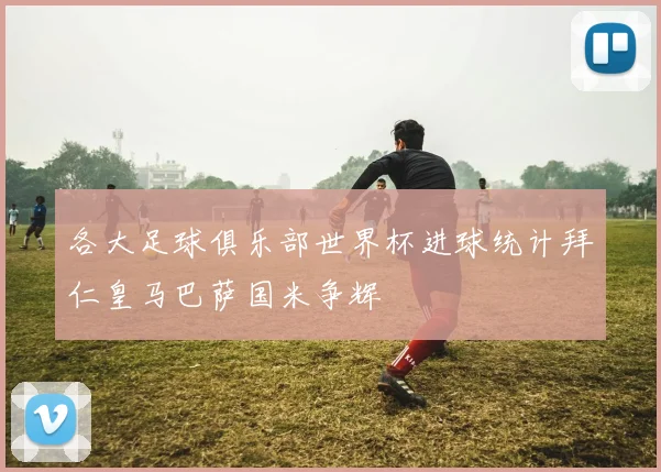 各大足球俱乐部世界杯进球统计拜仁皇马巴萨国米争辉
