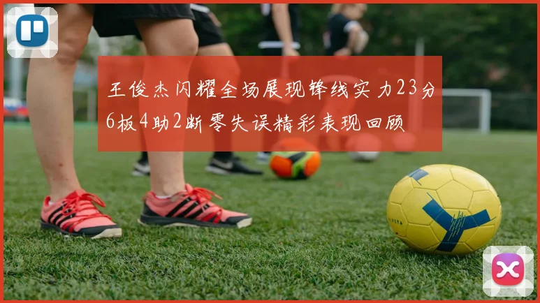 王俊杰闪耀全场展现锋线实力23分6板4助2断零失误精彩表现回顾