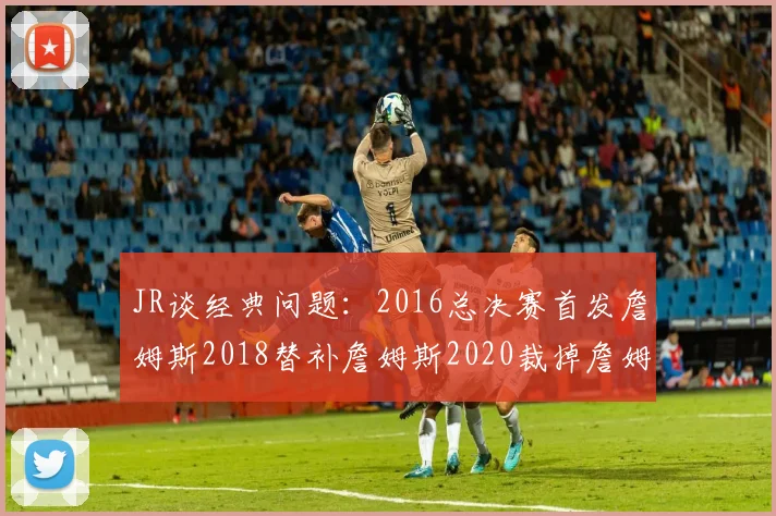 JR谈经典问题：2016总决赛首发詹姆斯2018替补詹姆斯2020裁掉詹姆斯的背后故事