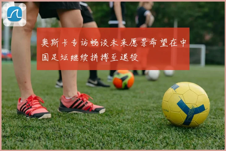奥斯卡专访畅谈未来愿景希望在中国足坛继续拼搏至退役