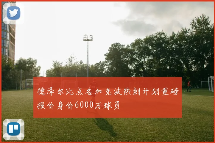 德泽尔比点名加克波热刺计划重磅报价身价6000万球员