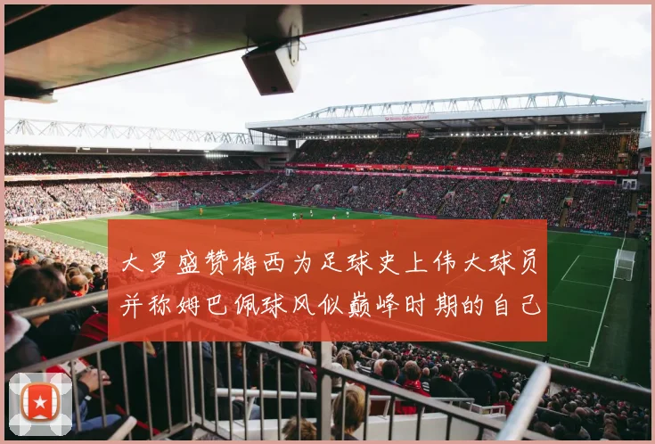 大罗盛赞梅西为足球史上伟大球员并称姆巴佩球风似巅峰时期的自己