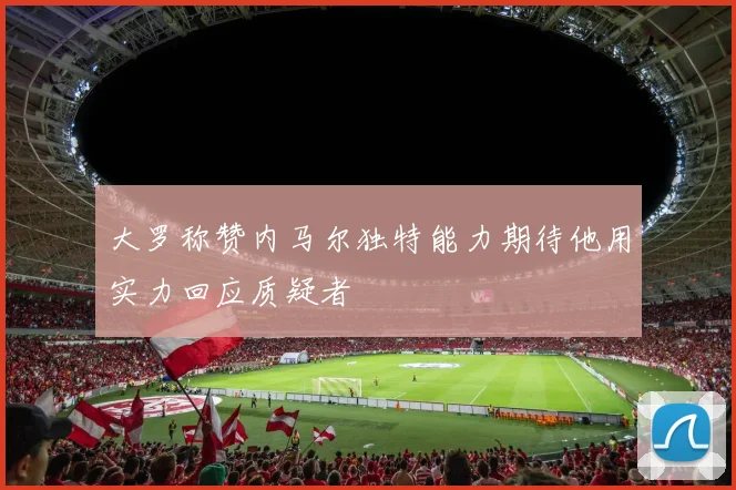 大罗称赞内马尔独特能力期待他用实力回应质疑者
