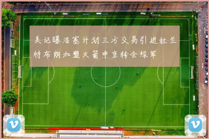 美记曝活塞计划三方交易引进杜兰特布朗加盟火箭申京转会绿军