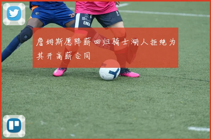 詹姆斯愿降薪回归骑士湖人拒绝为其开高薪合同