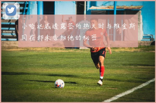 小哈达威透露签约热火时与维金斯同在却未告知他的秘密