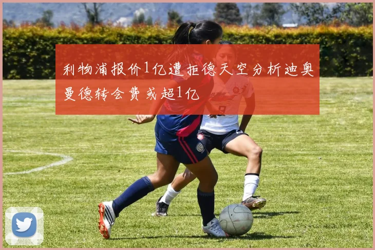 利物浦报价1亿遭拒德天空分析迪奥曼德转会费或超1亿