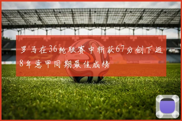 罗马在36轮联赛中斩获67分创下近8年意甲同期最佳成绩
