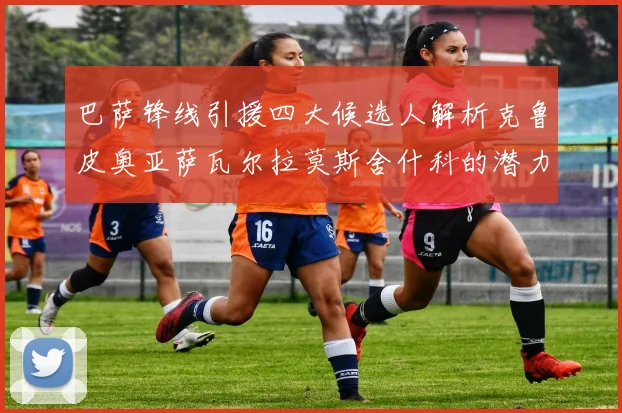 巴萨锋线引援四大候选人解析克鲁皮奥亚萨瓦尔拉莫斯舍什科的潜力与前景