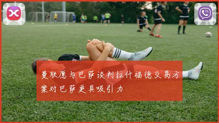 曼联愿与巴萨谈判拉什福德交易方案对巴萨更具吸引力