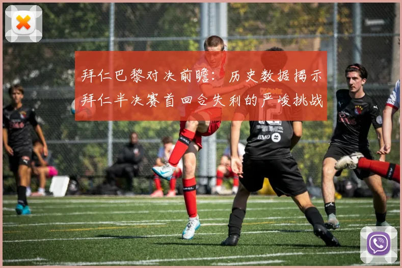 拜仁巴黎对决前瞻：历史数据揭示拜仁半决赛首回合失利的严峻挑战
