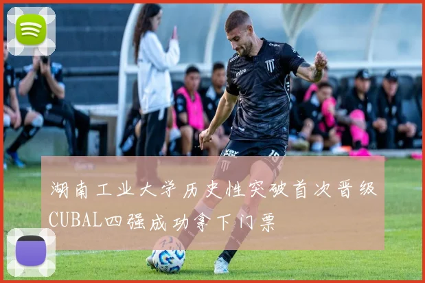 湖南工业大学历史性突破首次晋级CUBAL四强成功拿下门票