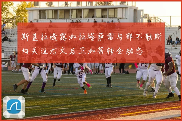 斯基拉透露加拉塔萨雷与那不勒斯均关注尤文后卫加蒂转会动态