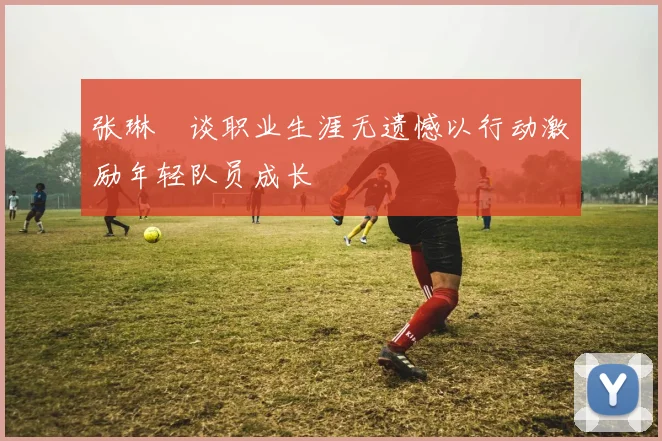张琳芃谈职业生涯无遗憾以行动激励年轻队员成长