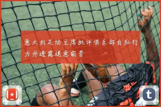 意大利足协主席批评俱乐部自私行为并透露退意前景