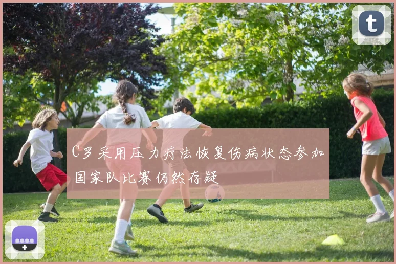 C罗采用压力疗法恢复伤病状态参加国家队比赛仍然存疑