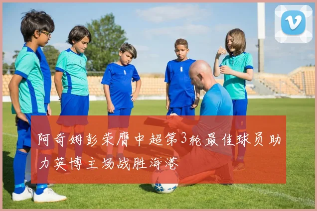 阿奇姆彭荣膺中超第3轮最佳球员助力英博主场战胜海港