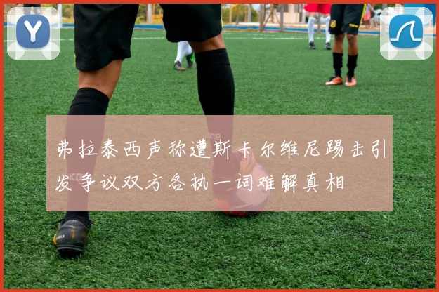弗拉泰西声称遭斯卡尔维尼踢击引发争议双方各执一词难解真相